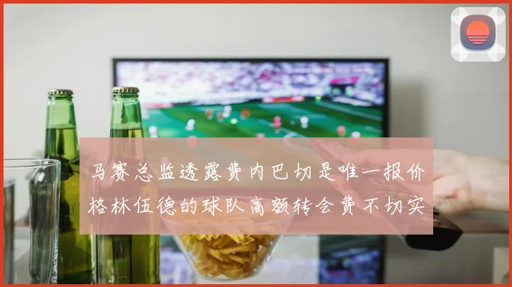 马赛总监透露费内巴切是唯一报价格林伍德的球队高额转会费不切实际